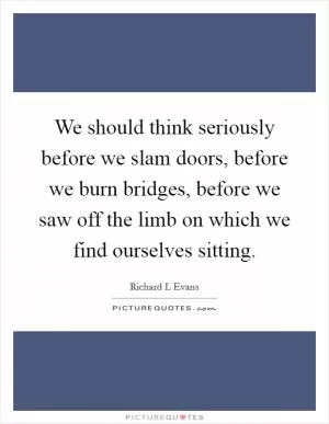We should think seriously before we slam doors, before we burn bridges, before we saw off the limb on which we find ourselves sitting Picture Quote #1