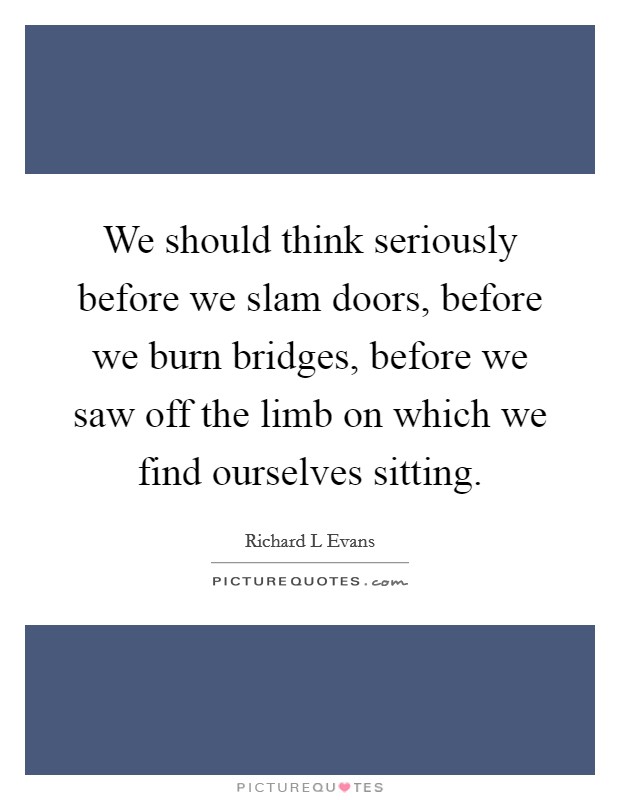We should think seriously before we slam doors, before we burn bridges, before we saw off the limb on which we find ourselves sitting. Picture Quote #1