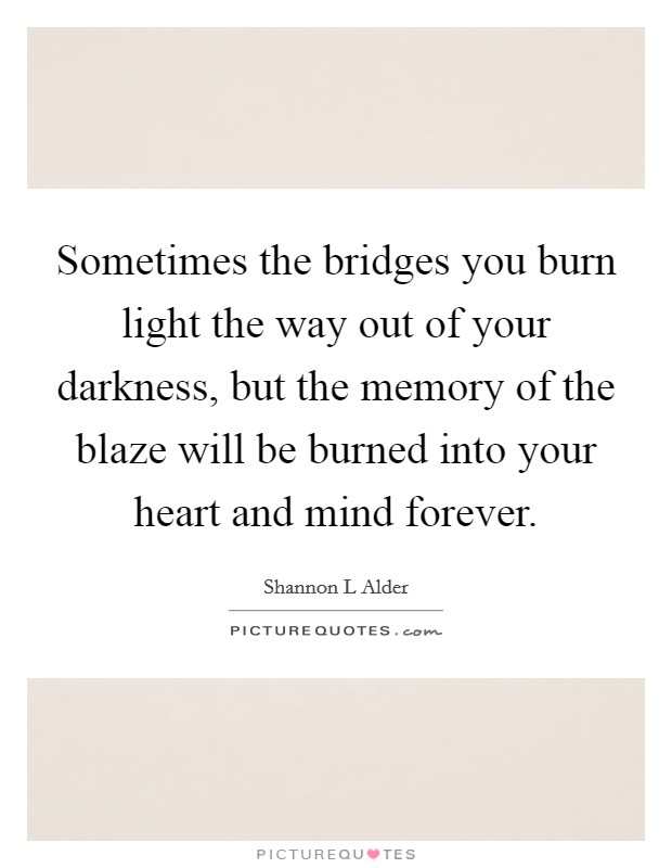 Sometimes the bridges you burn light the way out of your darkness, but the memory of the blaze will be burned into your heart and mind forever. Picture Quote #1