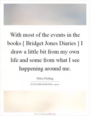 With most of the events in the books [ Bridget Jones Diaries ] I draw a little bit from my own life and some from what I see happening around me Picture Quote #1