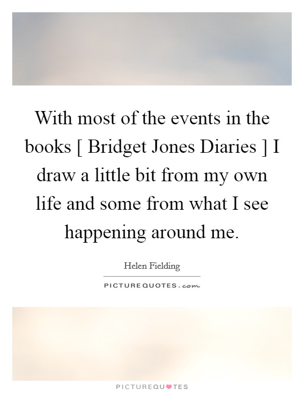 With most of the events in the books [ Bridget Jones Diaries ] I draw a little bit from my own life and some from what I see happening around me. Picture Quote #1