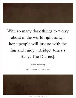 With so many dark things to worry about in the world right now, I hope people will just go with the fun and enjoy [ Bridget Jones’s Baby: The Diaries] Picture Quote #1