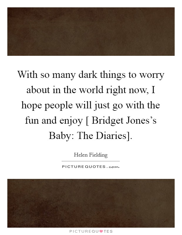 With so many dark things to worry about in the world right now, I hope people will just go with the fun and enjoy [ Bridget Jones's Baby: The Diaries]. Picture Quote #1