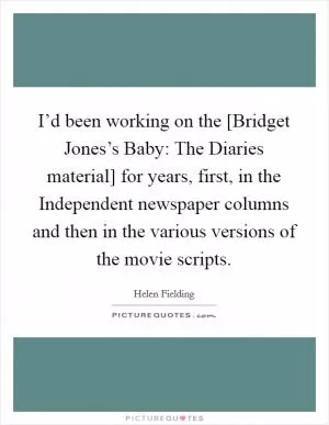 I’d been working on the [Bridget Jones’s Baby: The Diaries material] for years, first, in the Independent newspaper columns and then in the various versions of the movie scripts Picture Quote #1