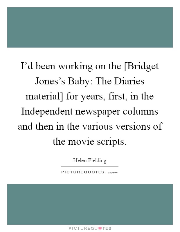 I'd been working on the [Bridget Jones's Baby: The Diaries material] for years, first, in the Independent newspaper columns and then in the various versions of the movie scripts. Picture Quote #1
