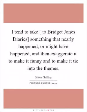 I tend to take [ to Bridget Jones Diaries] something that nearly happened, or might have happened, and then exaggerate it to make it funny and to make it tie into the themes Picture Quote #1
