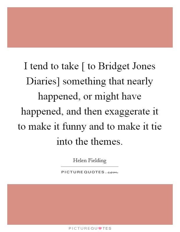 I tend to take [ to Bridget Jones Diaries] something that nearly happened, or might have happened, and then exaggerate it to make it funny and to make it tie into the themes. Picture Quote #1