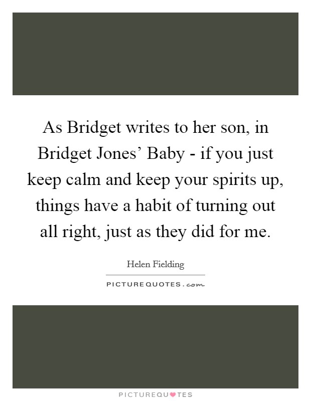 As Bridget writes to her son, in Bridget Jones' Baby - if you just keep calm and keep your spirits up, things have a habit of turning out all right, just as they did for me. Picture Quote #1