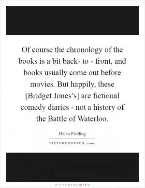 Of course the chronology of the books is a bit back- to - front, and books usually come out before movies. But happily, these [Bridget Jones’s] are fictional comedy diaries - not a history of the Battle of Waterloo Picture Quote #1