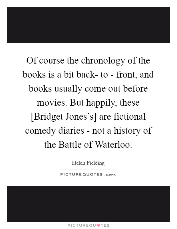 Of course the chronology of the books is a bit back- to - front, and books usually come out before movies. But happily, these [Bridget Jones's] are fictional comedy diaries - not a history of the Battle of Waterloo. Picture Quote #1
