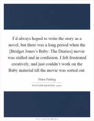 I’d always hoped to write the story as a novel, but there was a long period when the [Bridget Jones’s Baby: The Diaries] movie was stalled and in confusion. I felt frustrated creatively, and just couldn’t work on the Baby material till the movie was sorted out Picture Quote #1