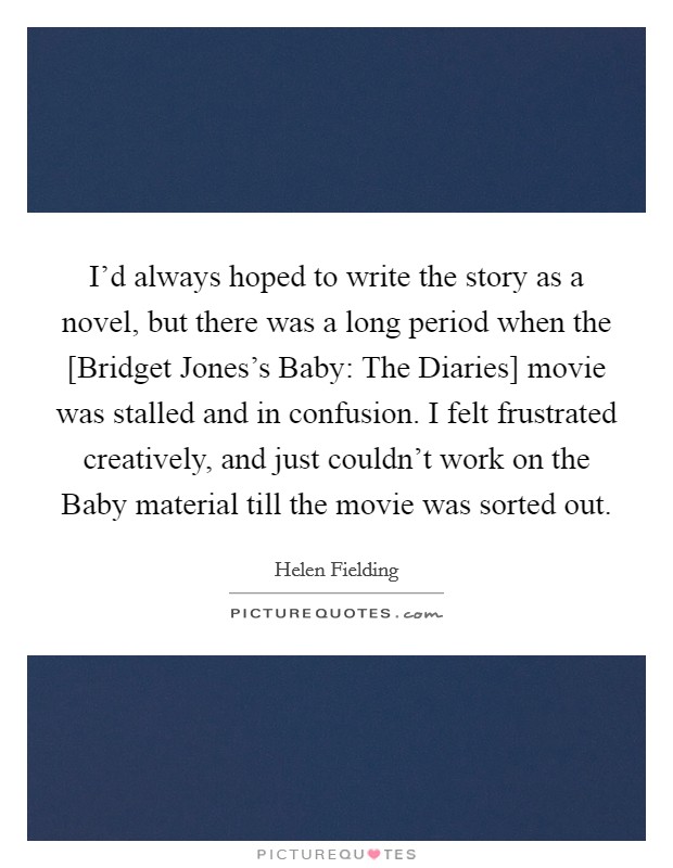 I'd always hoped to write the story as a novel, but there was a long period when the [Bridget Jones's Baby: The Diaries] movie was stalled and in confusion. I felt frustrated creatively, and just couldn't work on the Baby material till the movie was sorted out. Picture Quote #1