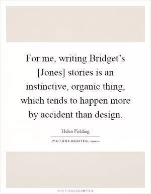 For me, writing Bridget’s [Jones] stories is an instinctive, organic thing, which tends to happen more by accident than design Picture Quote #1