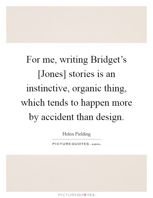 For me, writing Bridget's [Jones] stories is an instinctive, organic thing, which tends to happen more by accident than design. Picture Quote #1