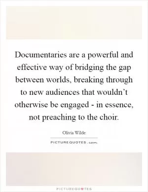 Documentaries are a powerful and effective way of bridging the gap between worlds, breaking through to new audiences that wouldn’t otherwise be engaged - in essence, not preaching to the choir Picture Quote #1
