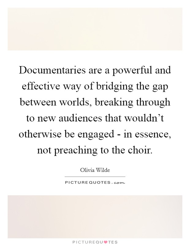 Documentaries are a powerful and effective way of bridging the gap between worlds, breaking through to new audiences that wouldn't otherwise be engaged - in essence, not preaching to the choir. Picture Quote #1