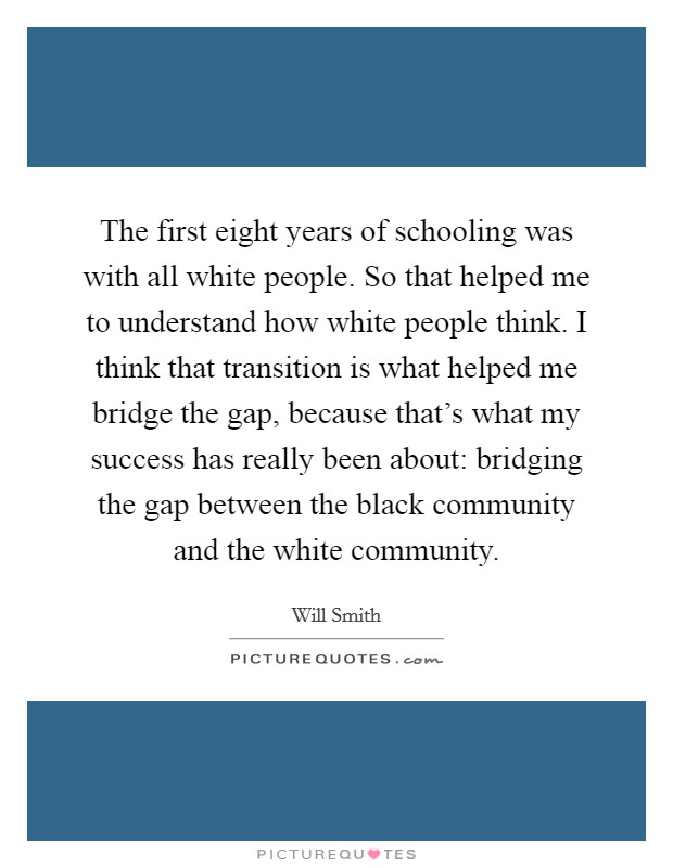 The first eight years of schooling was with all white people. So that helped me to understand how white people think. I think that transition is what helped me bridge the gap, because that's what my success has really been about: bridging the gap between the black community and the white community. Picture Quote #1