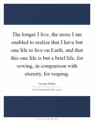 The longer I live, the more I am enabled to realize that I have but one life to live on Earth, and that this one life is but a brief life, for sowing, in comparison with eternity, for reaping Picture Quote #1