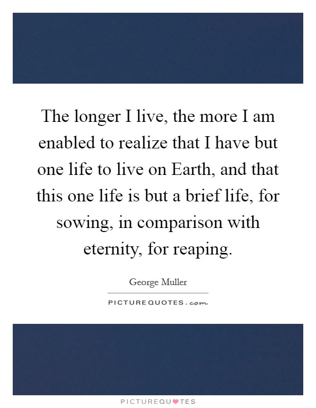 The longer I live, the more I am enabled to realize that I have but one life to live on Earth, and that this one life is but a brief life, for sowing, in comparison with eternity, for reaping. Picture Quote #1