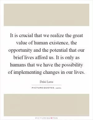 It is crucial that we realize the great value of human existence, the opportunity and the potential that our brief lives afford us. It is only as humans that we have the possibility of implementing changes in our lives Picture Quote #1