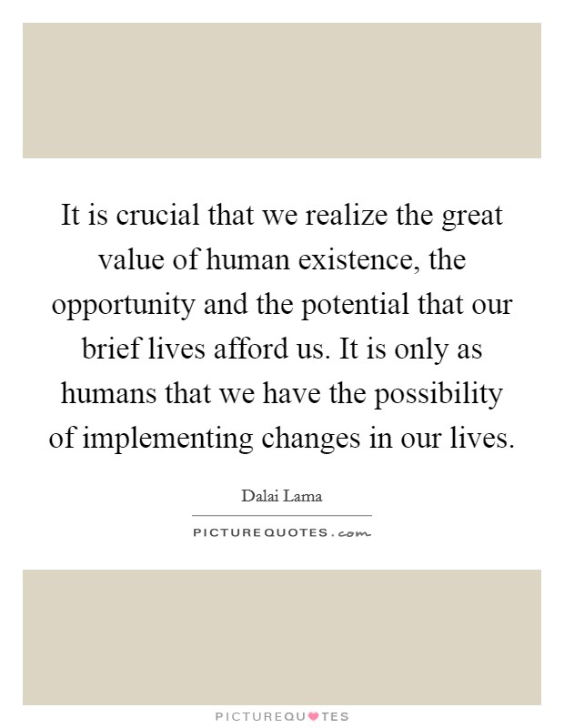 It is crucial that we realize the great value of human existence, the opportunity and the potential that our brief lives afford us. It is only as humans that we have the possibility of implementing changes in our lives. Picture Quote #1