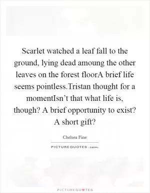 Scarlet watched a leaf fall to the ground, lying dead amoung the other leaves on the forest floorA brief life seems pointless.Tristan thought for a momentIsn’t that what life is, though? A brief opportunity to exist? A short gift? Picture Quote #1