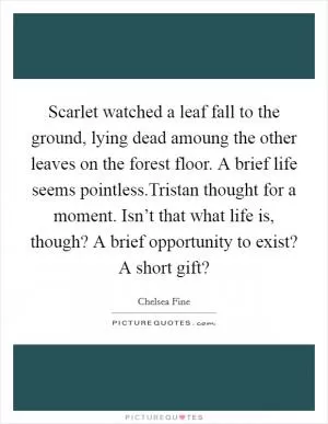 Scarlet watched a leaf fall to the ground, lying dead amoung the other leaves on the forest floor. A brief life seems pointless.Tristan thought for a moment. Isn’t that what life is, though? A brief opportunity to exist? A short gift? Picture Quote #1