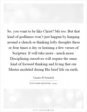 So, you want to be like Christ? Me too. But that kind of godliness won’t just happen by hanging around a church or thinking lofty thoughts three or four times a day or learning a few verses of Scripture. It will take more - much more. Disciplining ourselves will require the same kind of focused thinking and living that our Master modeled during His brief life on earth Picture Quote #1