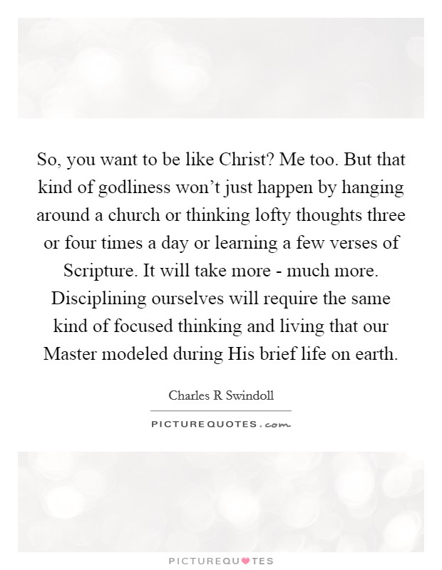 So, you want to be like Christ? Me too. But that kind of godliness won't just happen by hanging around a church or thinking lofty thoughts three or four times a day or learning a few verses of Scripture. It will take more - much more. Disciplining ourselves will require the same kind of focused thinking and living that our Master modeled during His brief life on earth. Picture Quote #1