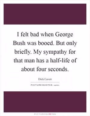 I felt bad when George Bush was booed. But only briefly. My sympathy for that man has a half-life of about four seconds Picture Quote #1