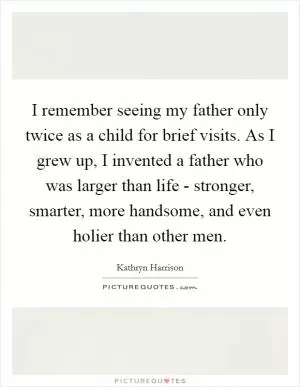 I remember seeing my father only twice as a child for brief visits. As I grew up, I invented a father who was larger than life - stronger, smarter, more handsome, and even holier than other men Picture Quote #1