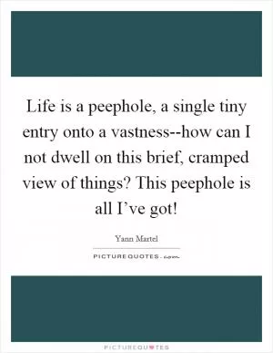 Life is a peephole, a single tiny entry onto a vastness--how can I not dwell on this brief, cramped view of things? This peephole is all I’ve got! Picture Quote #1
