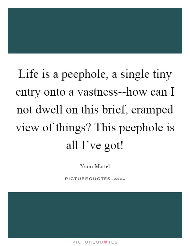 Life is a peephole, a single tiny entry onto a vastness--how can I not dwell on this brief, cramped view of things? This peephole is all I've got! Picture Quote #1