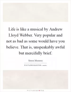 Life is like a musical by Andrew Lloyd Webber. Very popular and not as bad as some would have you believe. That is, unspeakably awful but mercifully brief Picture Quote #1