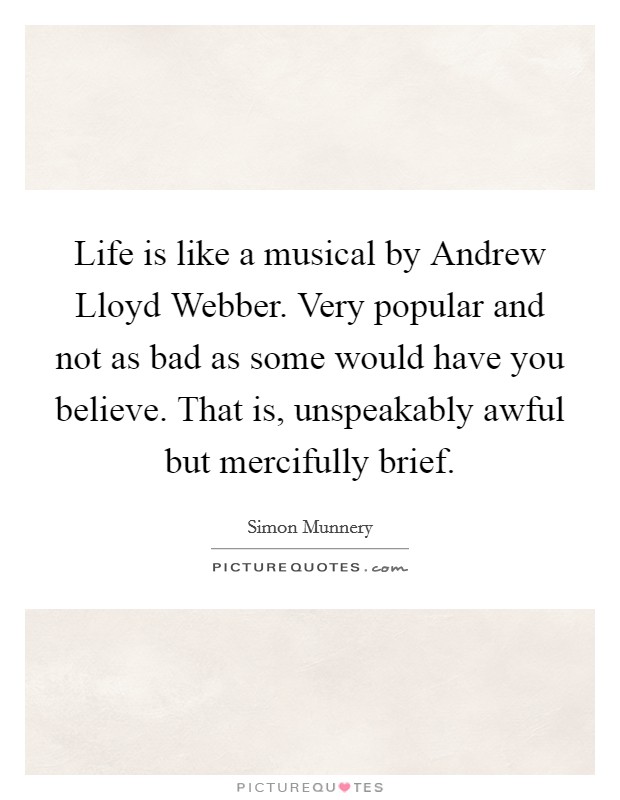 Life is like a musical by Andrew Lloyd Webber. Very popular and not as bad as some would have you believe. That is, unspeakably awful but mercifully brief. Picture Quote #1