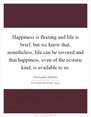 Happiness is fleeting and life is brief, but we know that, nonetheless, life can be savored and that happiness, even of the ecstatic kind, is available to us Picture Quote #1