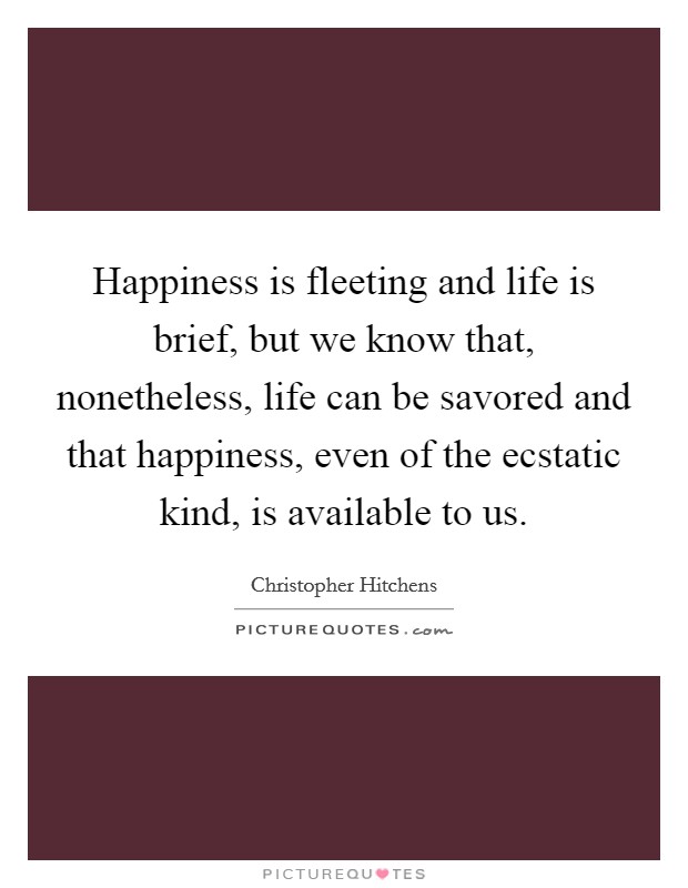 Happiness is fleeting and life is brief, but we know that, nonetheless, life can be savored and that happiness, even of the ecstatic kind, is available to us. Picture Quote #1