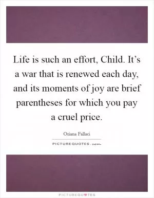 Life is such an effort, Child. It’s a war that is renewed each day, and its moments of joy are brief parentheses for which you pay a cruel price Picture Quote #1