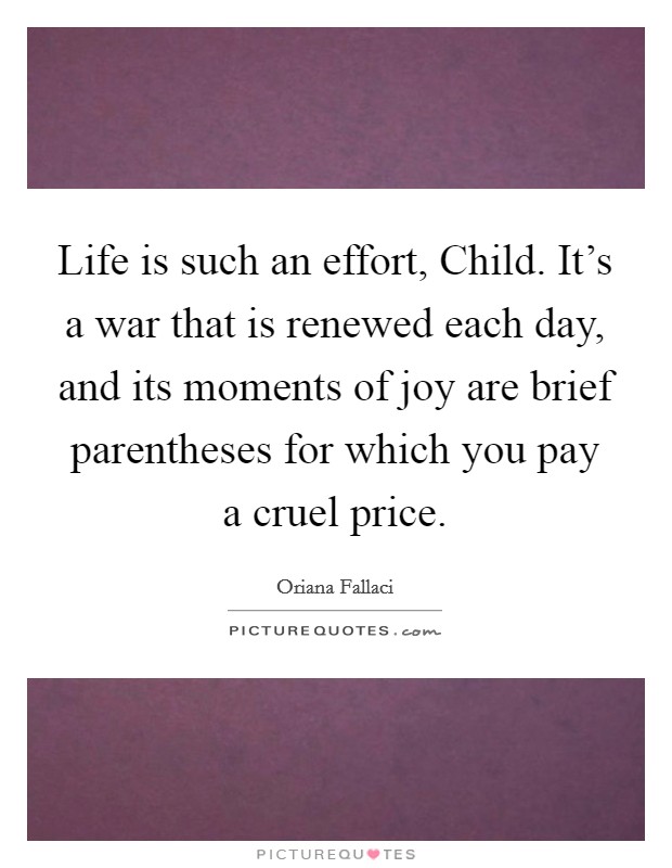 Life is such an effort, Child. It's a war that is renewed each day, and its moments of joy are brief parentheses for which you pay a cruel price. Picture Quote #1