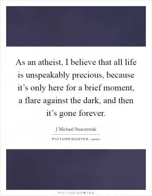 As an atheist, I believe that all life is unspeakably precious, because it’s only here for a brief moment, a flare against the dark, and then it’s gone forever Picture Quote #1