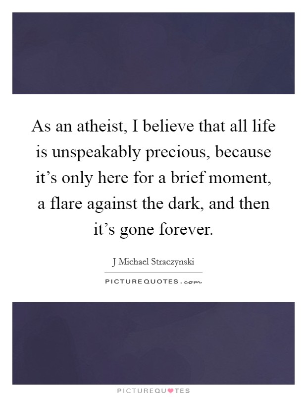 As an atheist, I believe that all life is unspeakably precious, because it's only here for a brief moment, a flare against the dark, and then it's gone forever. Picture Quote #1