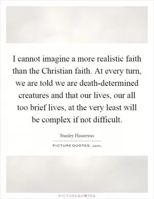 I cannot imagine a more realistic faith than the Christian faith. At every turn, we are told we are death-determined creatures and that our lives, our all too brief lives, at the very least will be complex if not difficult Picture Quote #1