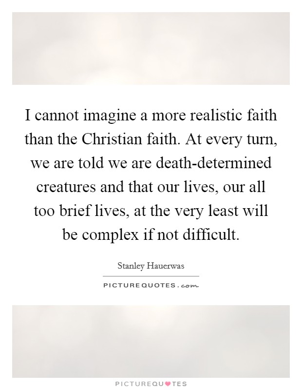 I cannot imagine a more realistic faith than the Christian faith. At every turn, we are told we are death-determined creatures and that our lives, our all too brief lives, at the very least will be complex if not difficult. Picture Quote #1