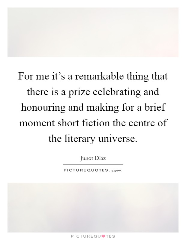 For me it's a remarkable thing that there is a prize celebrating and honouring and making for a brief moment short fiction the centre of the literary universe. Picture Quote #1