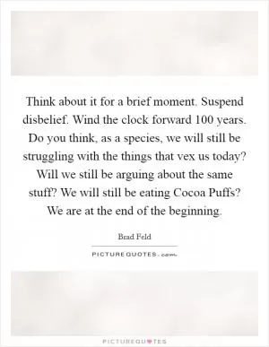 Think about it for a brief moment. Suspend disbelief. Wind the clock forward 100 years. Do you think, as a species, we will still be struggling with the things that vex us today? Will we still be arguing about the same stuff? We will still be eating Cocoa Puffs? We are at the end of the beginning Picture Quote #1