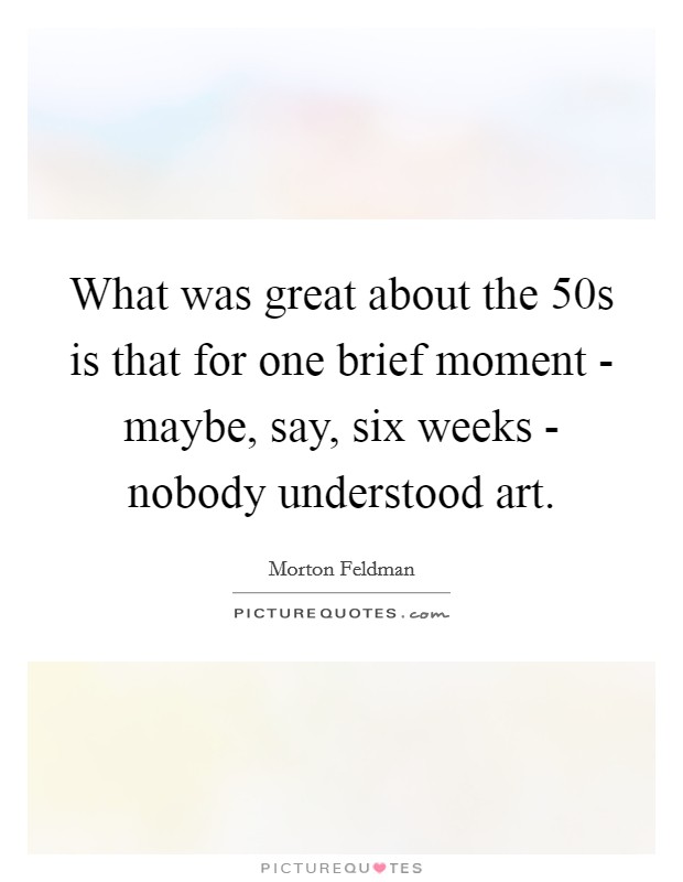 What was great about the 50s is that for one brief moment - maybe, say, six weeks - nobody understood art. Picture Quote #1