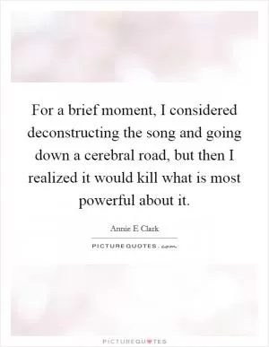 For a brief moment, I considered deconstructing the song and going down a cerebral road, but then I realized it would kill what is most powerful about it Picture Quote #1