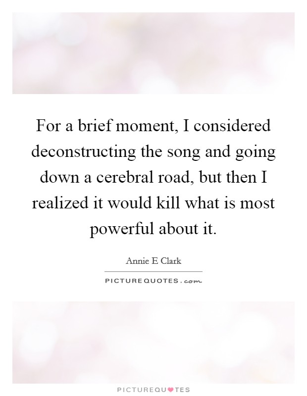 For a brief moment, I considered deconstructing the song and going down a cerebral road, but then I realized it would kill what is most powerful about it. Picture Quote #1