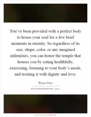 You’ve been provided with a perfect body to house your soul for a few brief moments in eternity. So regardless of its size, shape, color, or any imagined infirmities, you can honor the temple that houses you by eating healthfully, exercising, listening to your body’s needs, and treating it with dignity and love Picture Quote #1