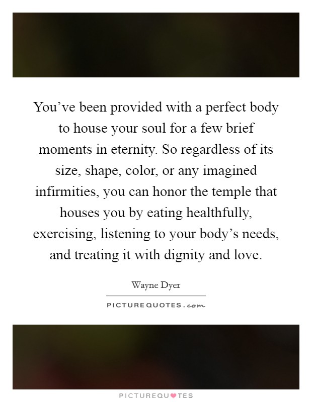 You've been provided with a perfect body to house your soul for a few brief moments in eternity. So regardless of its size, shape, color, or any imagined infirmities, you can honor the temple that houses you by eating healthfully, exercising, listening to your body's needs, and treating it with dignity and love. Picture Quote #1